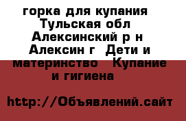 горка для купания - Тульская обл., Алексинский р-н, Алексин г. Дети и материнство » Купание и гигиена   